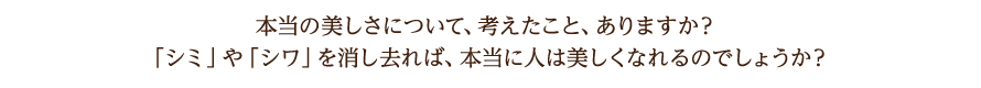本当の美しさについて、考えたこと、ありますか？「シミ」や「シワ」を消し去れば、本当に人は美しくなれるのでしょうか？